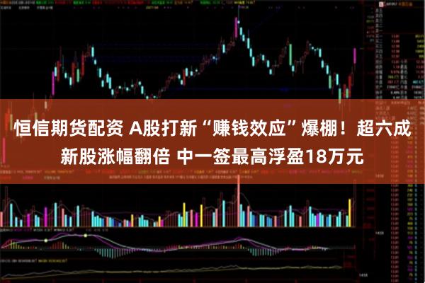 恒信期货配资 A股打新“赚钱效应”爆棚！超六成新股涨幅翻倍 中一签最高浮盈18万元