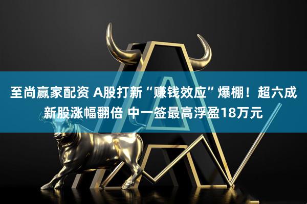 至尚赢家配资 A股打新“赚钱效应”爆棚！超六成新股涨幅翻倍 中一签最高浮盈18万元