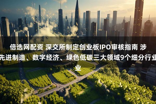 倍选网配资 深交所制定创业板IPO审核指南 涉先进制造、数字经济、绿色低碳三大领域9个细分行业