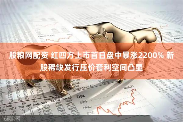 股粮网配资 红四方上市首日盘中暴涨2200% 新股稀缺发行压价套利空间凸显