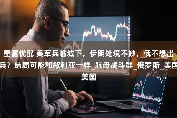 星富优配 美军兵临城下，伊朗处境不妙，俄不想出兵？结局可能和叙利亚一样_航母战斗群_俄罗斯_美国