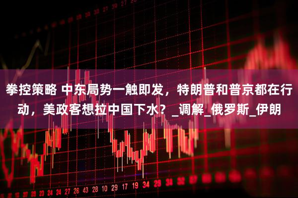 拳控策略 中东局势一触即发，特朗普和普京都在行动，美政客想拉中国下水？_调解_俄罗斯_伊朗