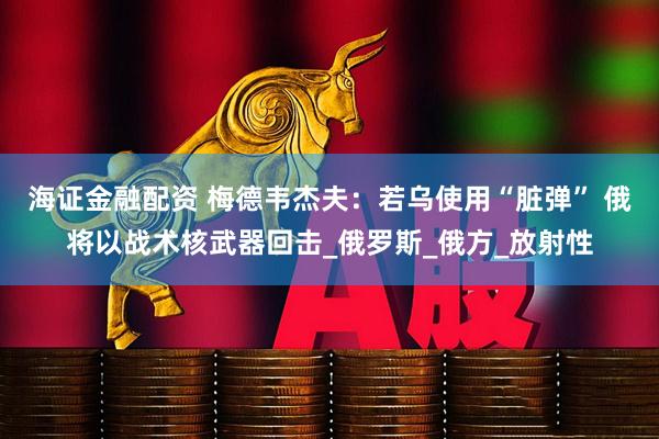 海证金融配资 梅德韦杰夫：若乌使用“脏弹” 俄将以战术核武器回击_俄罗斯_俄方_放射性
