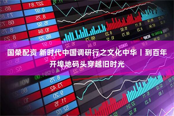国榮配资 新时代中国调研行之文化中华丨到百年开埠地码头穿越旧时光