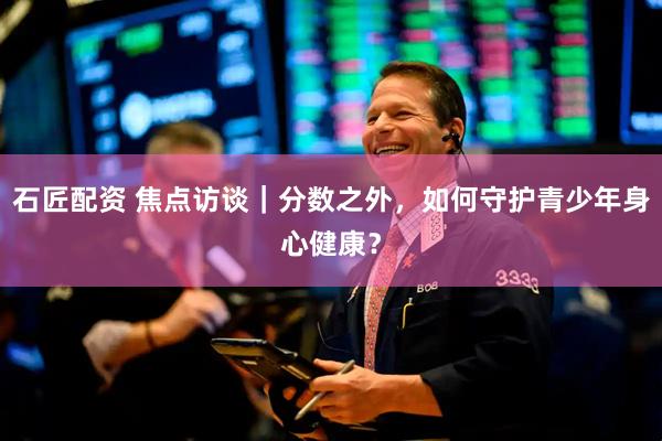 石匠配资 焦点访谈｜分数之外，如何守护青少年身心健康？