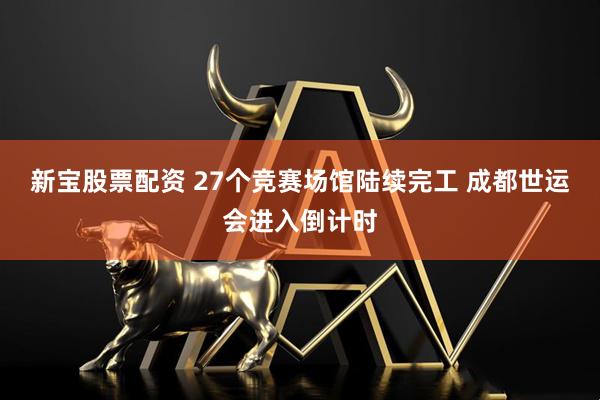 新宝股票配资 27个竞赛场馆陆续完工 成都世运会进入倒计时