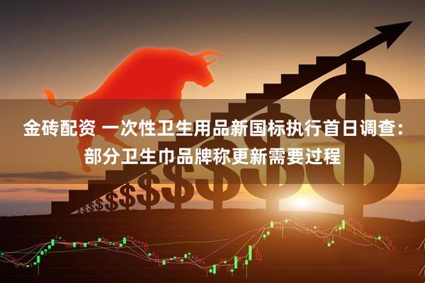 金砖配资 一次性卫生用品新国标执行首日调查：部分卫生巾品牌称更新需要过程