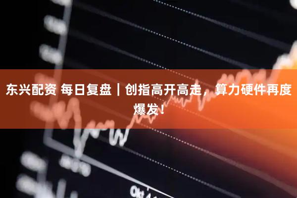 东兴配资 每日复盘｜创指高开高走，算力硬件再度爆发！