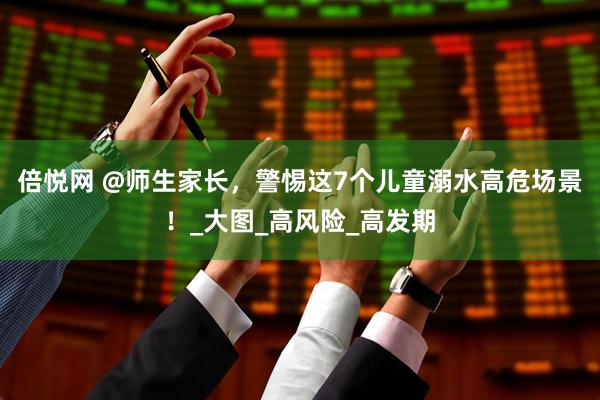 倍悦网 @师生家长，警惕这7个儿童溺水高危场景！_大图_高风险_高发期