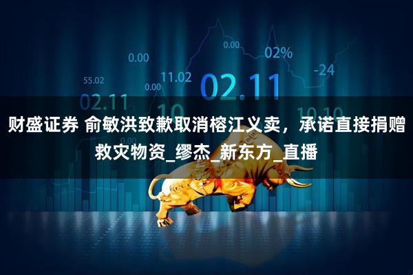 财盛证券 俞敏洪致歉取消榕江义卖，承诺直接捐赠救灾物资_缪杰_新东方_直播