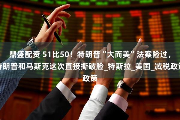 鼎盛配资 51比50！特朗普“大而美”法案险过，特朗普和马斯克这次直接撕破脸_特斯拉_美国_减税政策
