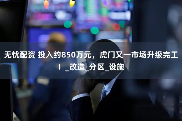 无忧配资 投入约850万元，虎门又一市场升级完工！_改造_分区_设施