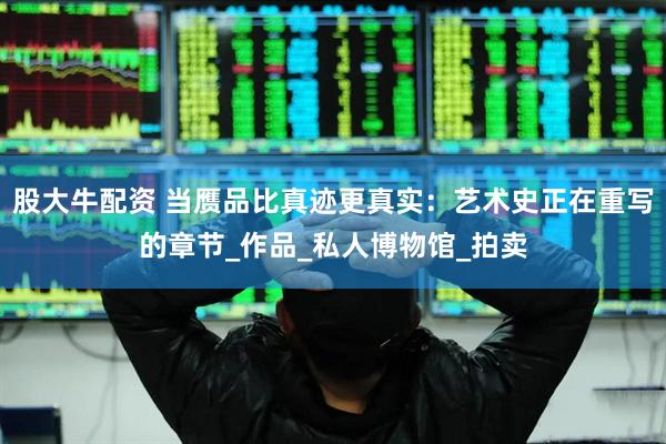 股大牛配资 当赝品比真迹更真实：艺术史正在重写的章节_作品_私人博物馆_拍卖