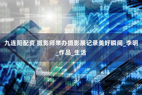 九连阳配资 摄影师举办摄影展记录美好瞬间_李明_作品_生活