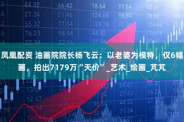 凤凰配资 油画院院长杨飞云：以老婆为模特，仅6幅画，拍出7179万“天价”_艺术_绘画_芃芃