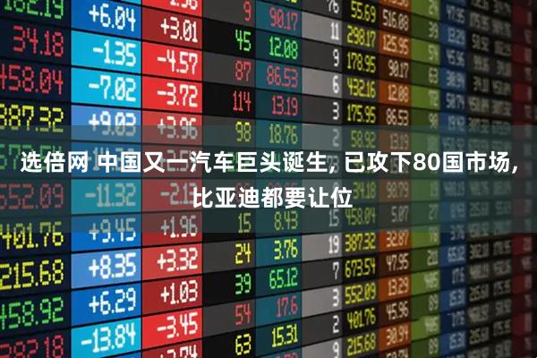 选倍网 中国又一汽车巨头诞生, 已攻下80国市场, 比亚迪都要让位