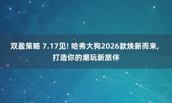 双盈策略 7.17见! 哈弗大狗2026款焕新而来, 打造你的潮玩新旅伴