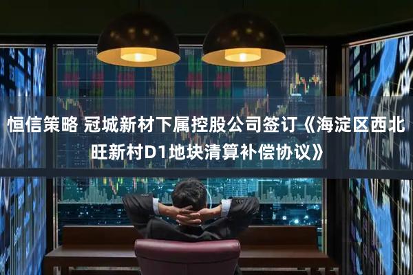 恒信策略 冠城新材下属控股公司签订《海淀区西北旺新村D1地块清算补偿协议》