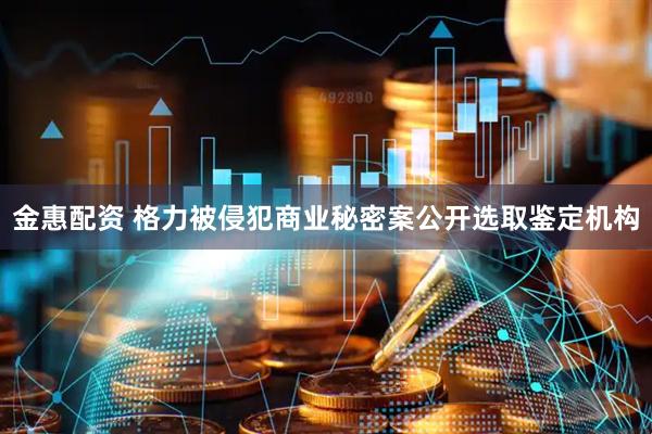 金惠配资 格力被侵犯商业秘密案公开选取鉴定机构
