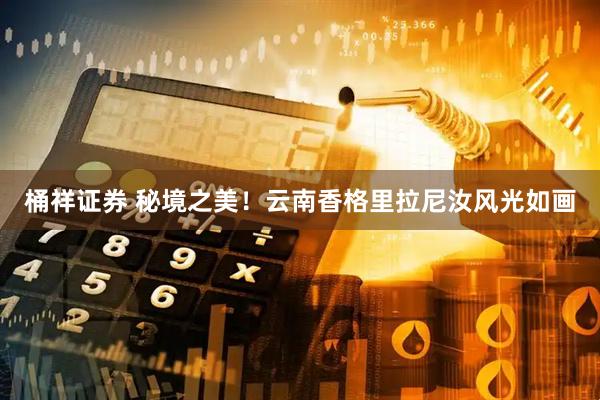 桶祥证券 秘境之美！云南香格里拉尼汝风光如画