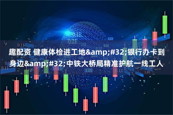 趣配资 健康体检进工地&#32;银行办卡到身边&#32;中铁大桥局精准护航一线工人
