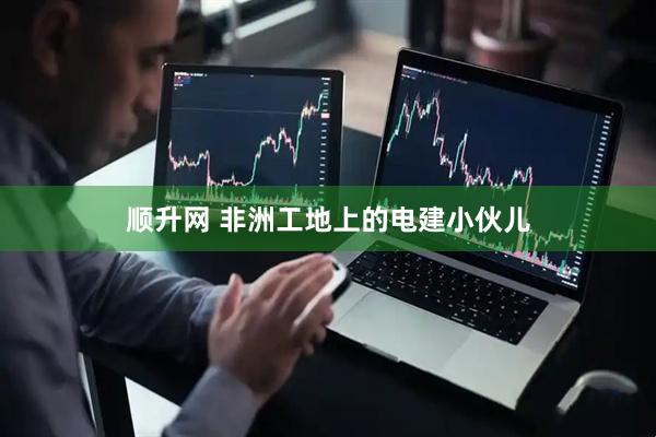 顺升网 非洲工地上的电建小伙儿