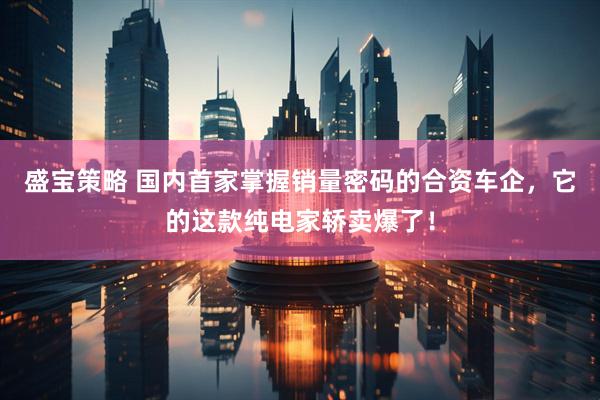 盛宝策略 国内首家掌握销量密码的合资车企，它的这款纯电家轿卖爆了！
