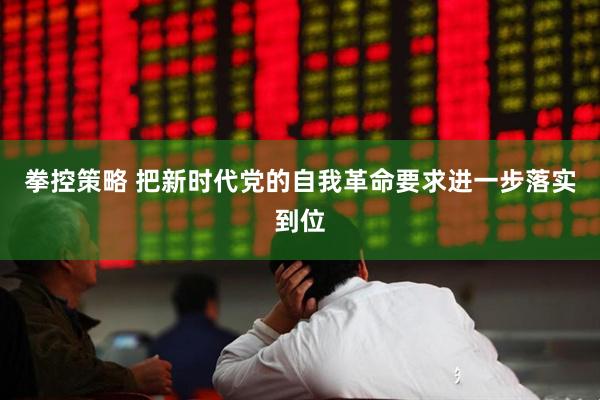 拳控策略 把新时代党的自我革命要求进一步落实到位
