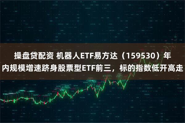操盘贷配资 机器人ETF易方达（159530）年内规模增速跻身股票型ETF前三，标的指数低开高走