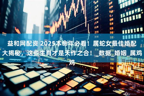 益和网配资 2025本命年必看！属蛇女最佳婚配大揭秘，这些生肖才是天作之合！_数据_婚姻_属鸡