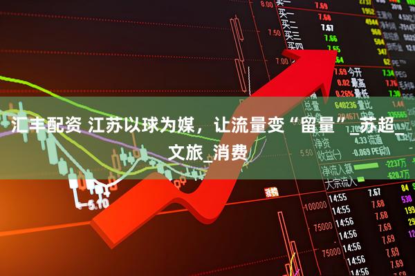 汇丰配资 江苏以球为媒，让流量变“留量”_苏超_文旅_消费