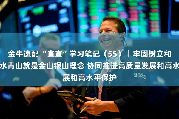 金牛速配 “宣宣”学习笔记（55）丨牢固树立和践行绿水青山就是金山银山理念 协同推进高质量发展和高水平保护
