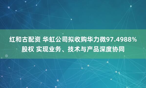 红和古配资 华虹公司拟收购华力微97.4988%股权 实现业务、技术与产品深度协同