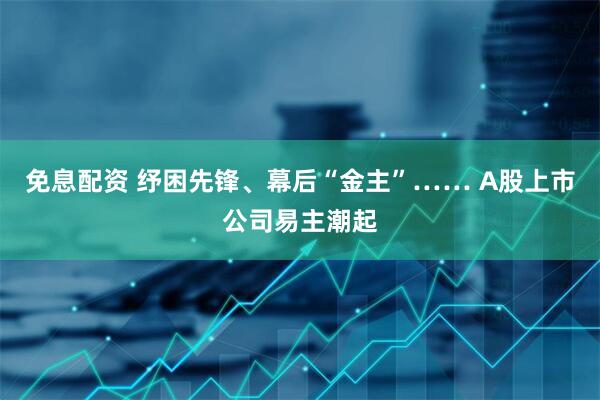 免息配资 纾困先锋、幕后“金主”…… A股上市公司易主潮起