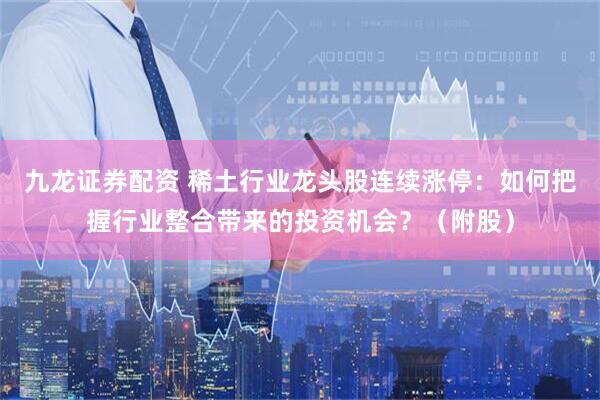 九龙证券配资 稀土行业龙头股连续涨停：如何把握行业整合带来的投资机会？（附股）