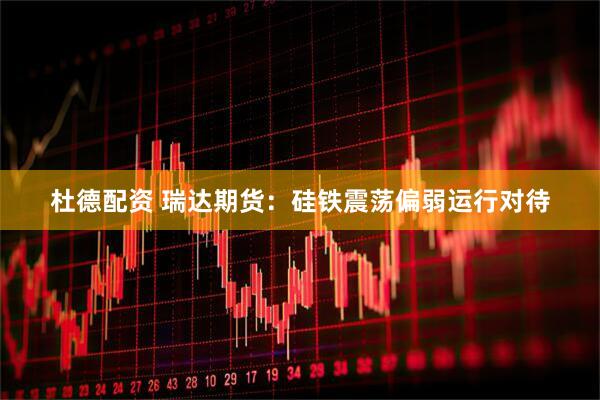 杜德配资 瑞达期货：硅铁震荡偏弱运行对待