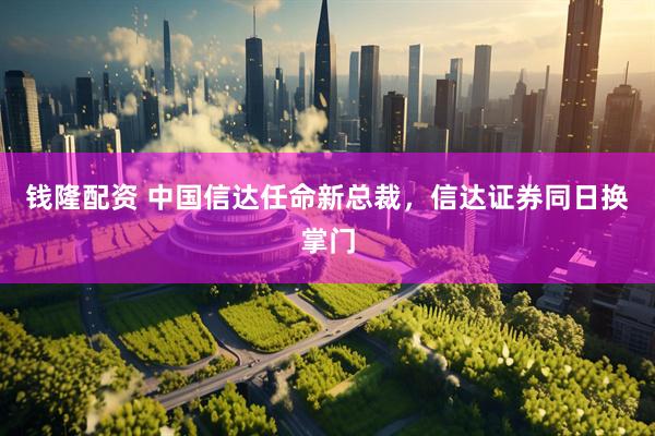 钱隆配资 中国信达任命新总裁，信达证券同日换掌门