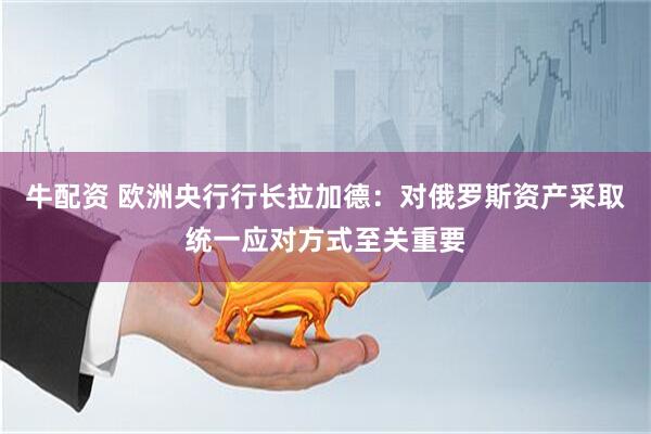 牛配资 欧洲央行行长拉加德：对俄罗斯资产采取统一应对方式至关重要