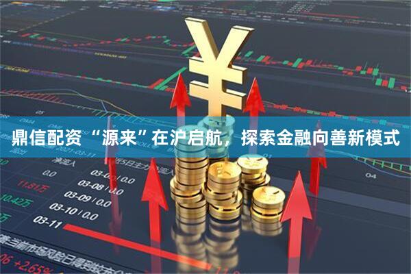 鼎信配资 “源来”在沪启航,探索金融向善新模式