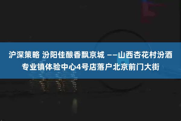 沪深策略 汾阳佳酿香飘京城 ——山西杏花村汾酒专业镇体验中心4号店落户北京前门大街