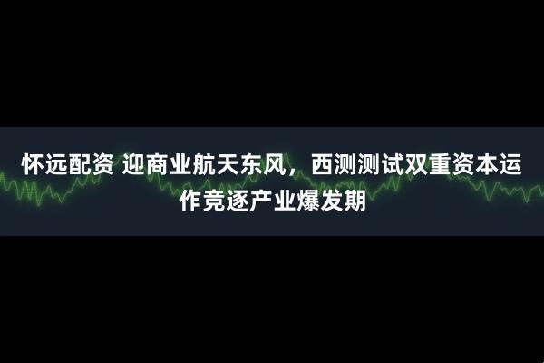 怀远配资 迎商业航天东风，西测测试双重资本运作竞逐产业爆发期