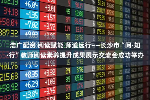 浩广配资 阅读赋能 师道远行——长沙市“阅·知·行”教师阅读素养提升成果展示交流会成功举办