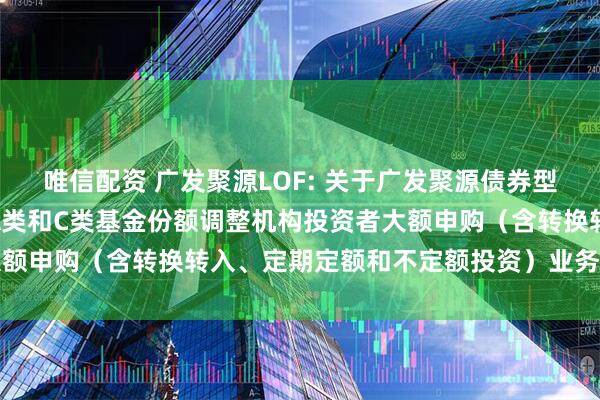 唯信配资 广发聚源LOF: 关于广发聚源债券型证券投资基金（LOF）A类和C类基金份额调整机构投资者大额申购（含转换转入、定期定额和不定额投资）业务限额的公告