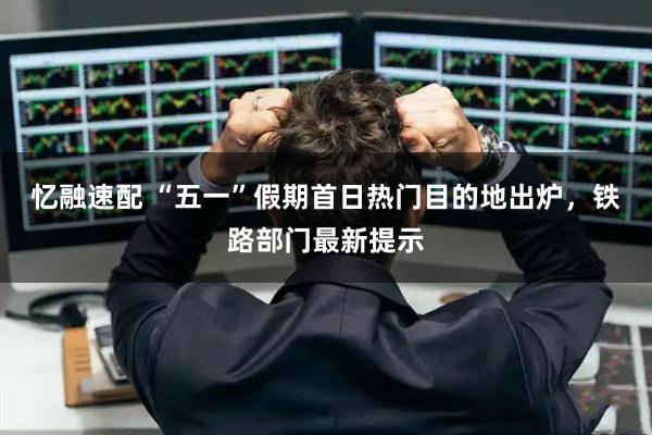 忆融速配 “五一”假期首日热门目的地出炉，铁路部门最新提示